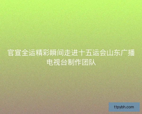 官宣全运精彩瞬间走进十五运会山东广播电视台制作团队 官宣全运精彩瞬间走进十五运会山东广播电视台制作团队