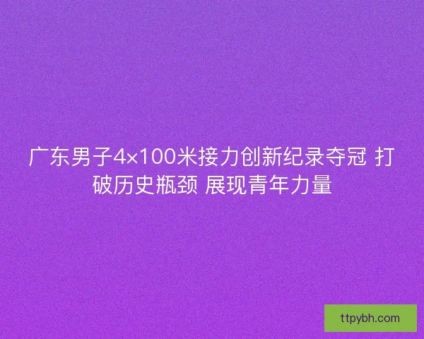 广东男子4×100米接力创新纪录夺冠 打破历史瓶颈 展现青年力量