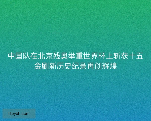 中国队在北京残奥举重世界杯上斩获十五金刷新历史纪录再创辉煌